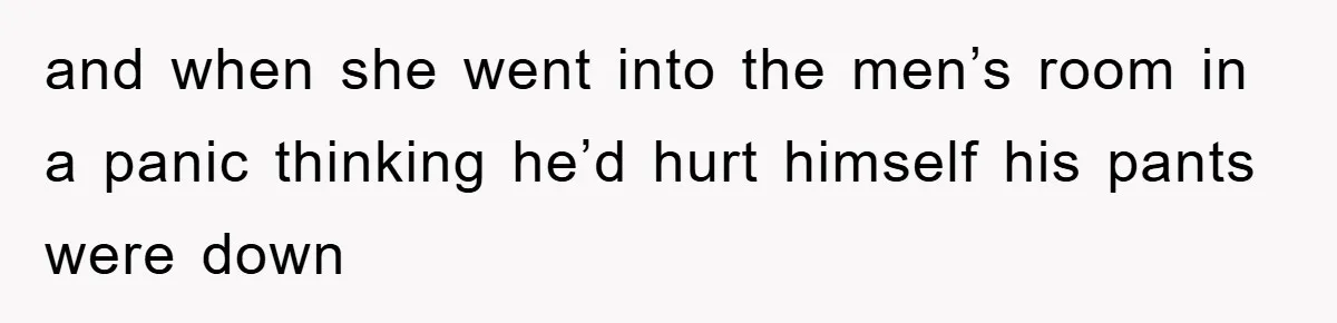 and when she went into the men’s room in a panic thinking he’d hurt himself his pants were down