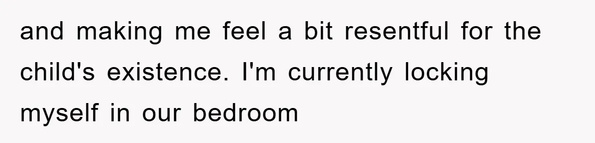 and making me feel a bit resentful for the child's existence. I'm currently locking myself in our bedroom