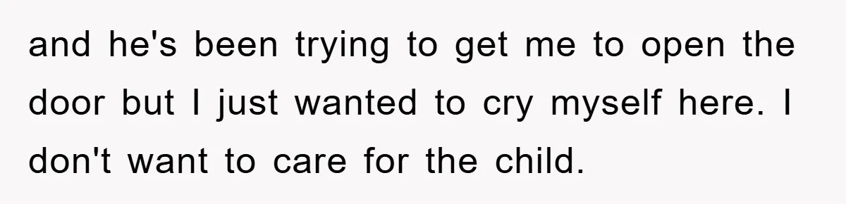 and he's been trying to get me to open the door but I just wanted to cry myself here. I don't want to care for the child.