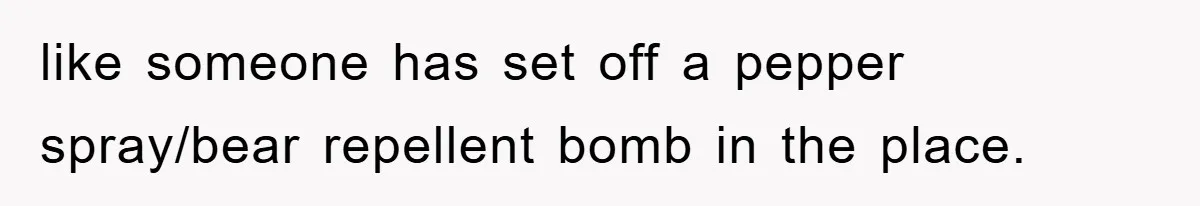 like someone has set off a pepper spray/bear repellent bomb in the place.