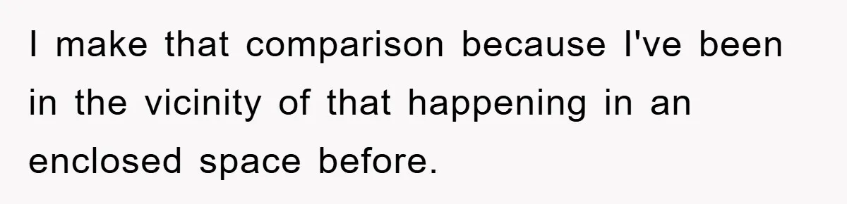 I make that comparison because I've been in the vicinity of that happening in an enclosed space before.
