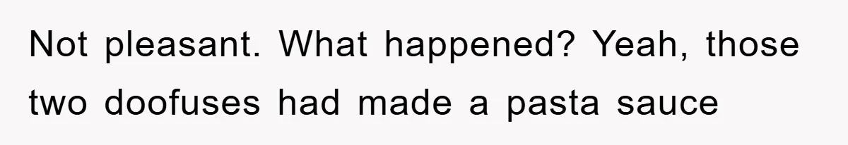 Not pleasant. What happened? Yeah, those two doofuses had made a pasta sauce