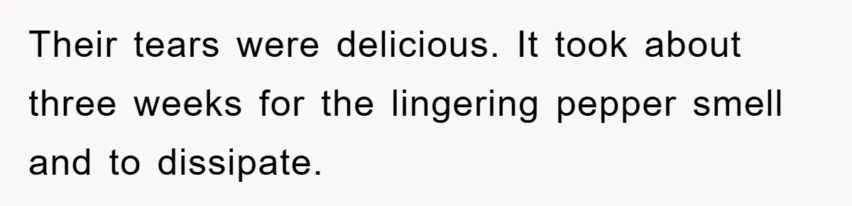 Their tears were delicious. It took about three weeks for the lingering pepper smell and to dissipate.