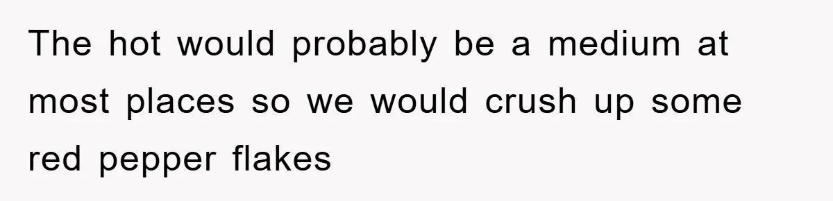 The hot would probably be a medium at most places so we would crush up some red pepper flakes