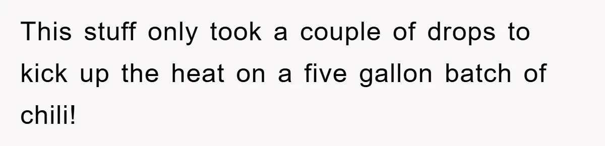 This stuff only took a couple of drops to kick up the heat on a five gallon batch of chili!