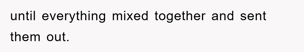 until everything mixed together and sent them out.