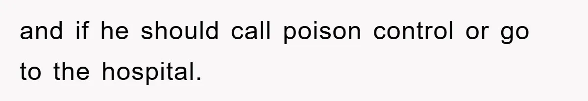 and if he should call poison control or go to the hospital.