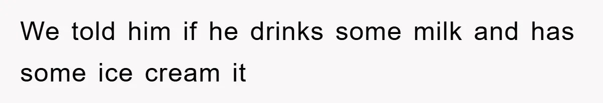 We told him if he drinks some milk and has some ice cream it