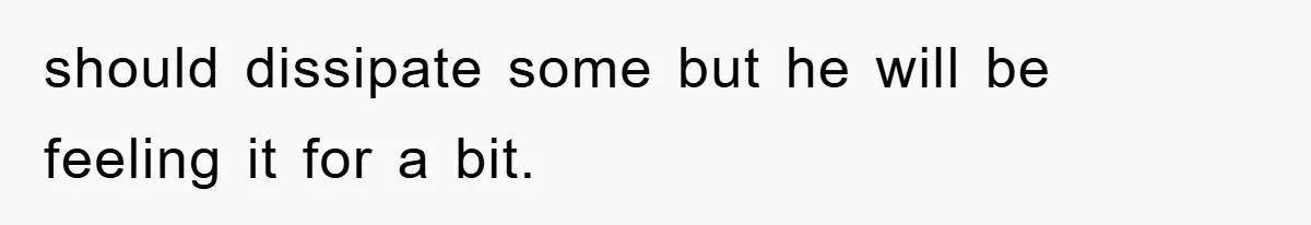 should dissipate some but he will be feeling it for a bit.