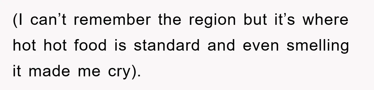 (I can’t remember the region but it’s where hot hot food is standard and even smelling it made me cry).