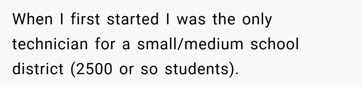 When I first started I was the only technician for a small/medium school district (2500 or so students).