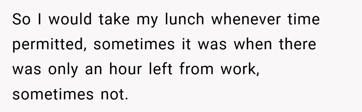 So I would take my lunch whenever time permitted, sometimes it was when there was only an hour left from work, sometimes not.