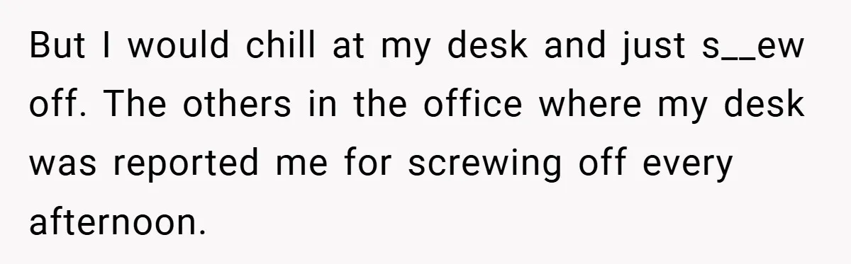 But I would chill at my desk and just s__ew off. The others in the office where my desk was reported me for screwing off every afternoon.