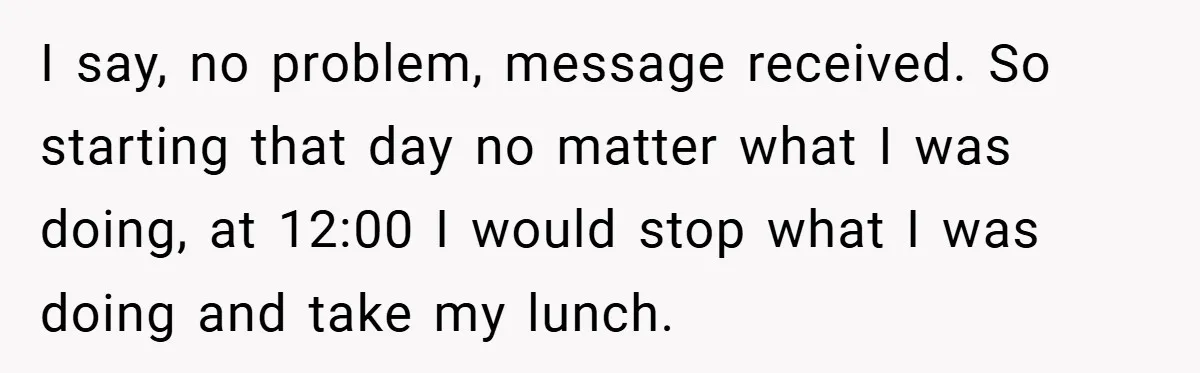 I say, no problem, message received. So starting that day no matter what I was doing, at 12:00 I would stop what I was doing and take my lunch.