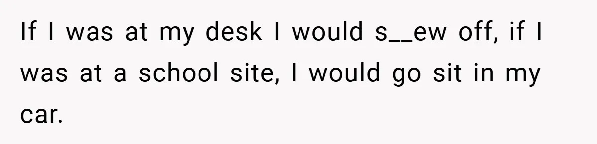 If I was at my desk I would s__ew off, if I was at a school site, I would go sit in my car.