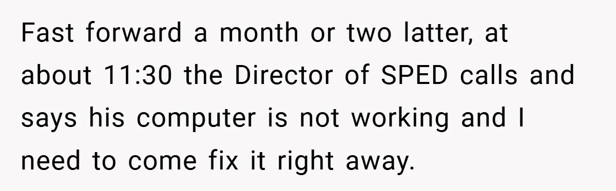 Fast forward a month or two latter, at about 11:30 the Director of SPED calls and says his computer is not working and I need to come fix it right...