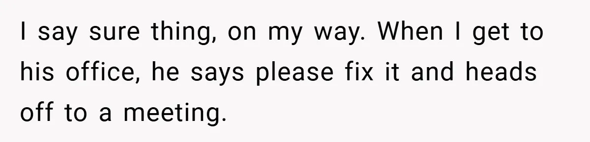 I say sure thing, on my way. When I get to his office, he says please fix it and heads off to a meeting.