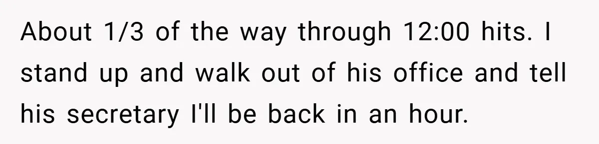 About 1/3 of the way through 12:00 hits. I stand up and walk out of his office and tell his secretary I'll be back in an hour.