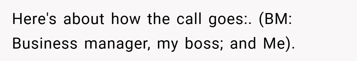 Here's about how the call goes:. (BM: Business manager, my boss; and Me).