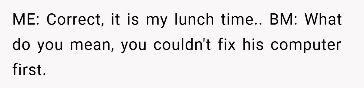 ME: Correct, it is my lunch time.. BM: What do you mean, you couldn't fix his computer first.