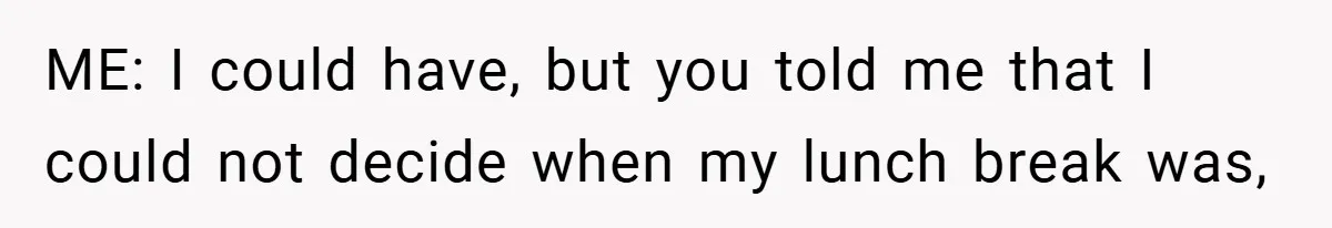 ME: I could have, but you told me that I could not decide when my lunch break was,