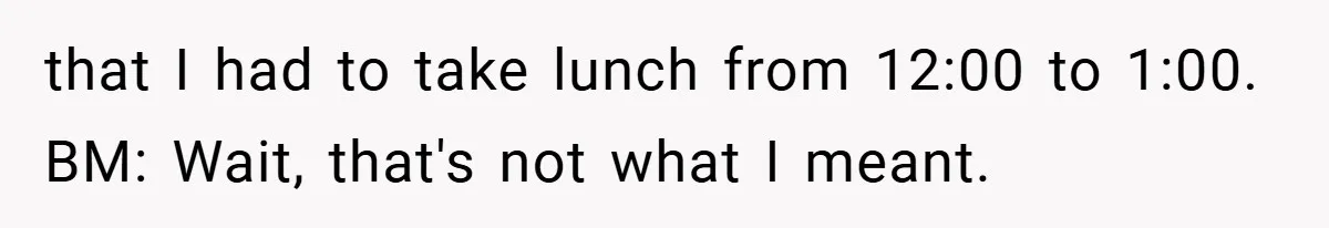 that I had to take lunch from 12:00 to 1:00. BM: Wait, that's not what I meant.