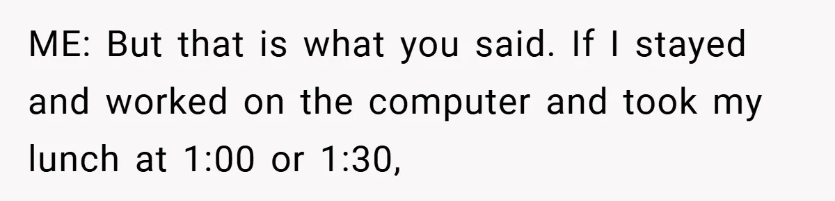 ME: But that is what you said. If I stayed and worked on the computer and took my lunch at 1:00 or 1:30,