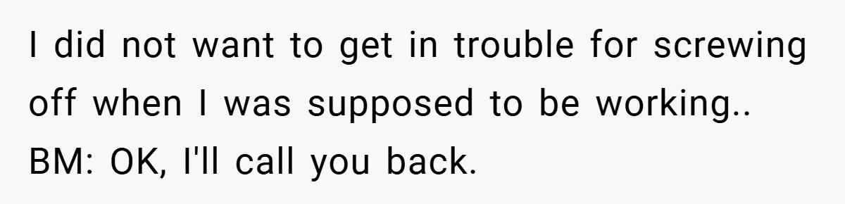 I did not want to get in trouble for screwing off when I was supposed to be working.. BM: OK, I'll call you back.