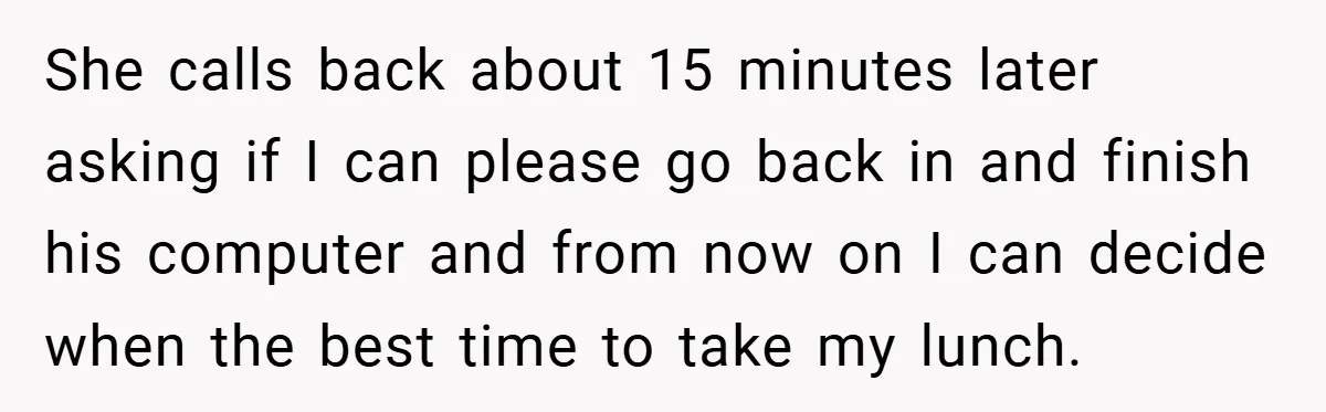 She calls back about 15 minutes later asking if I can please go back in and finish his computer and from now on I can decide when the best time...