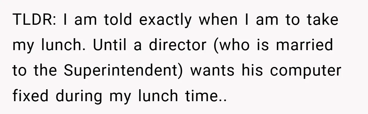 TLDR: I am told exactly when I am to take my lunch. Until a director (who is married to the Superintendent) wants his computer fixed during my lunch time..