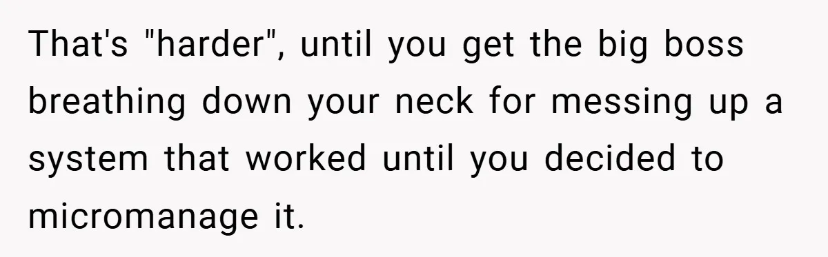 That's "harder", until you get the big boss breathing down your neck for messing up a system that worked until you decided to micromanage it.