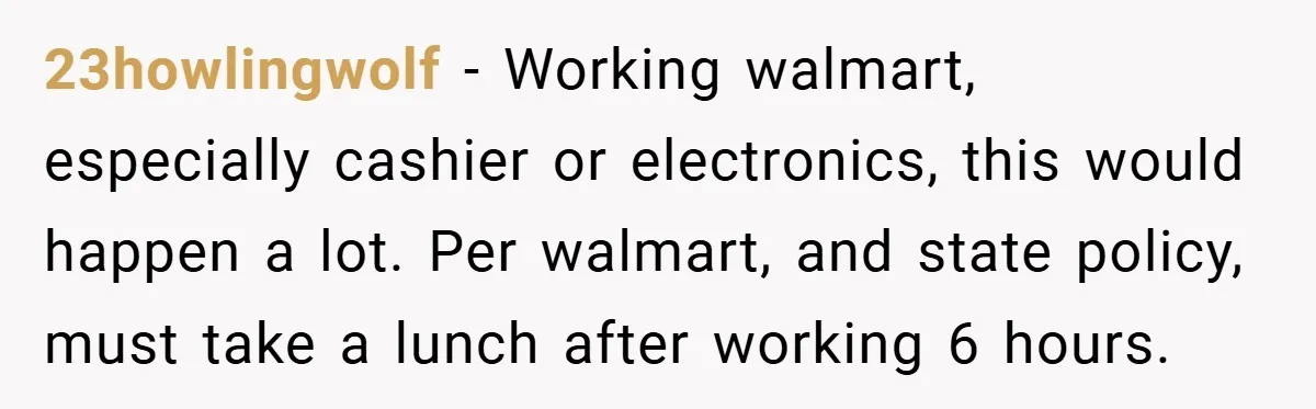 23howlingwolf − Working walmart, especially cashier or electronics, this would happen a lot. Per walmart, and state policy, must take a lunch after working 6 hours.