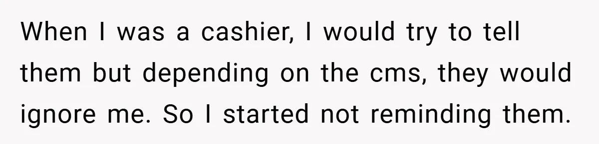 When I was a cashier, I would try to tell them but depending on the cms, they would ignore me. So I started not reminding them.