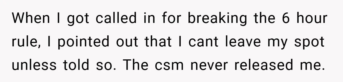 When I got called in for breaking the 6 hour rule, I pointed out that I cant leave my spot unless told so. The csm never released me.