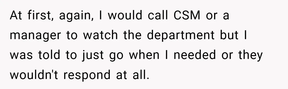 At first, again, I would call CSM or a manager to watch the department but I was told to just go when I needed or they wouldn't respond at all.