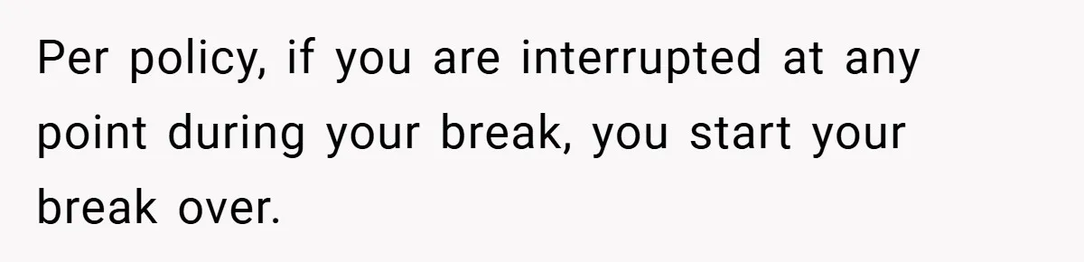 Per policy, if you are interrupted at any point during your break, you start your break over.
