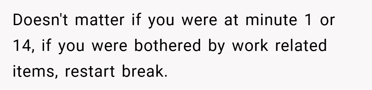 Doesn't matter if you were at minute 1 or 14, if you were bothered by work related items, restart break.