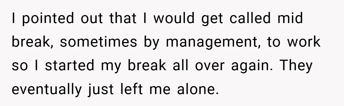I pointed out that I would get called mid break, sometimes by management, to work so I started my break all over again. They eventually just left me alone.