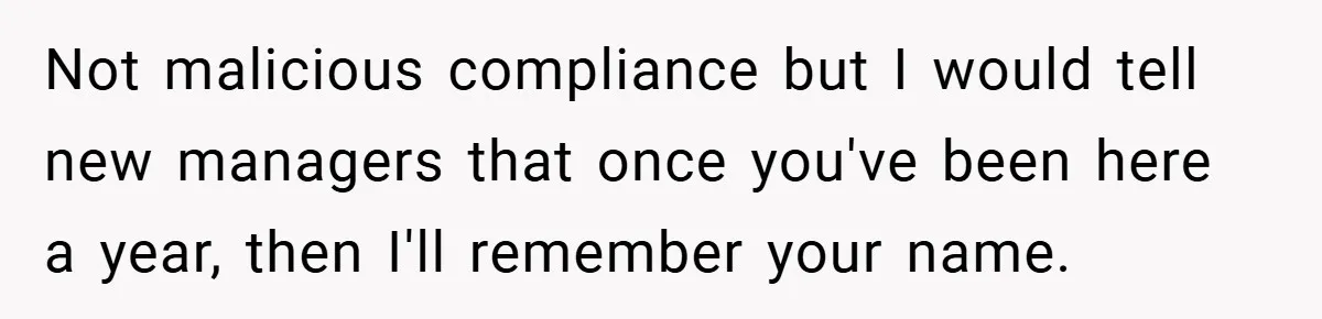 Not malicious compliance but I would tell new managers that once you've been here a year, then I'll remember your name.