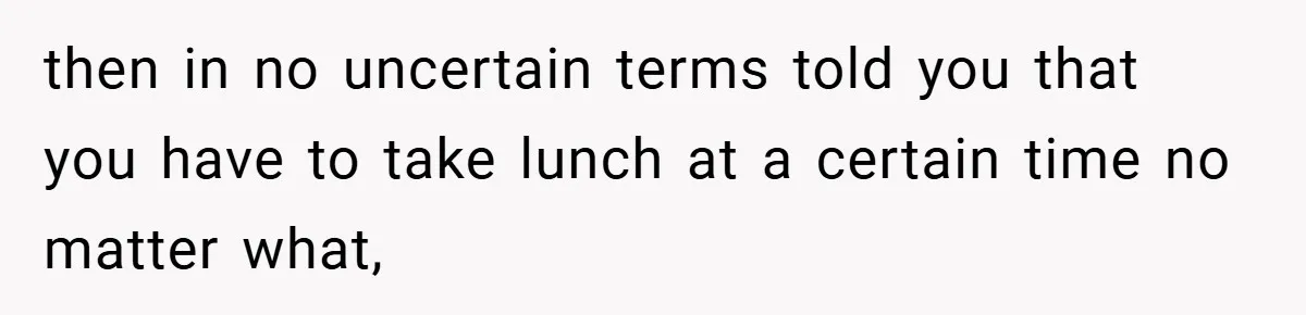 then in no uncertain terms told you that you have to take lunch at a certain time no matter what,