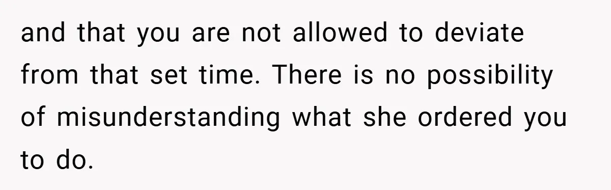 and that you are not allowed to deviate from that set time. There is no possibility of misunderstanding what she ordered you to do.