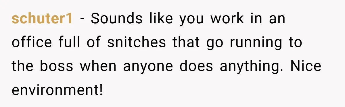 schuter1 − Sounds like you work in an office full of snitches that go running to the boss when anyone does anything. Nice environment!