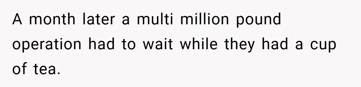 A month later a multi million pound operation had to wait while they had a cup of tea.