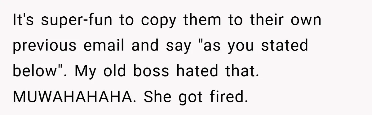 It's super-fun to copy them to their own previous email and say "as you stated below". My old boss hated that. MUWAHAHAHA. She got fired.