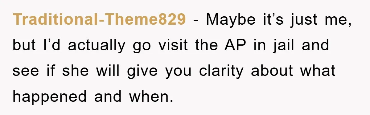 Traditional-Theme829 − Maybe it’s just me, but I’d actually go visit the AP in jail and see if she will give you clarity about what happened and when.