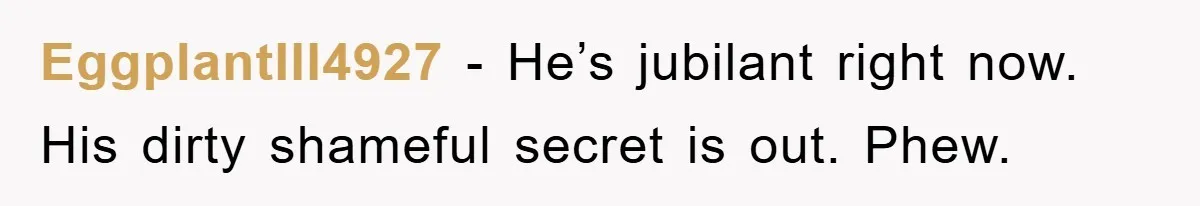 EggplantIll4927 − He’s jubilant right now. His dirty shameful secret is out. Phew.
