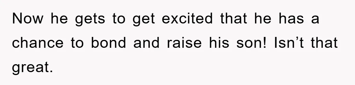 Now he gets to get excited that he has a chance to bond and raise his son! Isn’t that great.