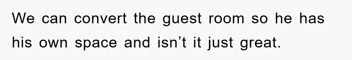 We can convert the guest room so he has his own space and isn’t it just great.