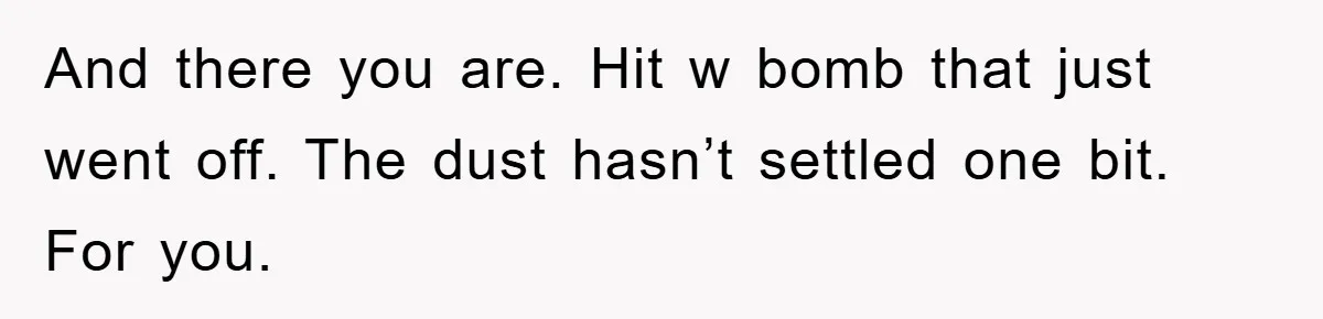 And there you are. Hit w bomb that just went off. The dust hasn’t settled one bit. For you.