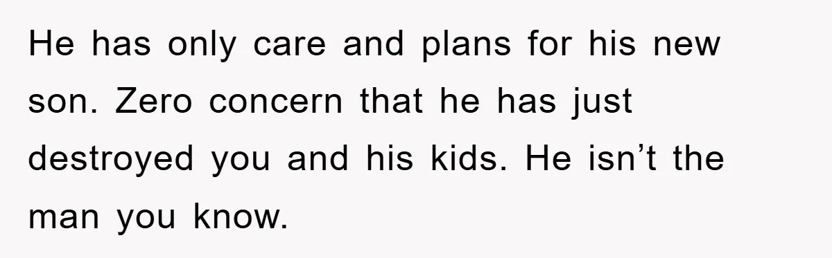 He has only care and plans for his new son. Zero concern that he has just destroyed you and his kids. He isn’t the man you know.
